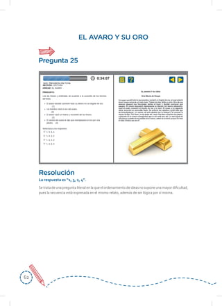 6262
EL AVARO Y SU ORO
Se trata de una pregunta literal en la que el ordenamiento de ideas no supone una mayor dificultad,
pues la secuencia está expresada en el mismo relato, además de ser lógica por sí misma.
Resolución
La respuesta es “1, 3, 2, 4”.
Pregunta 25
 
