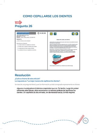 6363
COMO CEPILLARSE LOS DIENTES
Se trata de una pregunta literal, pues la información ya está consignada expresamente en el texto:
Resolución
¿Cuál	es	el	tema	de	este	artículo?
La	respuesta	es	“La	mejor	manera	de	cepillarse	los	dientes”.
Pregunta 26
 