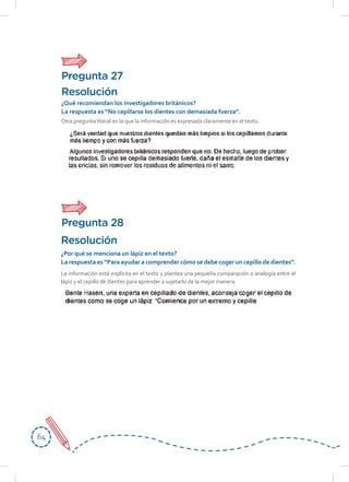 6464
La información está explícita en el texto y plantea una pequeña comparación o analogía entre el
lápiz y el cepillo de dientes para aprender a sujetarlo de la mejor manera.
Resolución
¿Por qué se menciona un lápiz en el texto?
La respuesta es “Para ayudar a comprender cómo se debe coger un cepillo de dientes”.
Otra pregunta literal en la que la información es expresada claramente en el texto.
Resolución
¿Qué recomiendan los investigadores británicos?
La respuesta es “No cepillarse los dientes con demasiada fuerza”.
Pregunta 27
Pregunta 28
 