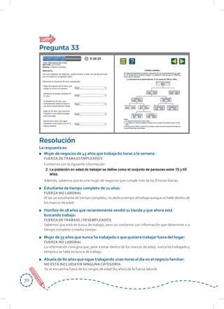 7070
Resolución
La respuesta es:
	 Mujer	de	negocios	de	43	años	que	trabaja	60	horas	a	la	semana:
FUERZA DETRABAJO EMPLEADOS
Contamos con la siguiente información:
Además, sabemos que es una mujer de negocios que cumple más de las 8 horas diarias.
Estudiante de tiempo completo de 21 años:
FUERZA NO LABORAL
Al ser un estudiante de tiempo completo, no dedica tiempo al trabajo aunque se halle dentro de
los marcos de edad.
	 Hombre	de	28	años	que	recientemente	vendió	su	tienda	y	que	ahora	está	
buscando	trabajo:
FUERZA DETRABAJO / DESEMPLEADOS
Sabemos que está en busca de trabajo, pero no contamos con información que determine si a
tiempo completo o medio tiempo.
	 Mujer	de	55	años	que	nunca	ha	trabajado	o	que	quisiera	trabajar	fuera	del	hogar:	
FUERZA NO LABORAL
La información consigna que, pese a estar dentro de los marcos de edad, nunca ha trabajado y
tampoco se halla en busca de trabajo.
	 Abuela	de	80	años	que	sigue	trabajando	unas	horas	al	día	en	el	negocio	familiar:
NO ESTÁ INCLUIDA EN NINGUNA CATEGORÍA
Ya se encuentra fuera de los rangos de edad (65 años) de la fuerza laboral.
Pregunta 33
 