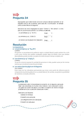 7171
Resolución
La respuesta es:
	 Los porcentajes (p. ej. “64,2%”)
CAMBIO
	 Al expresar un porcentaje de la población según su estado laboral, puede cambiar de un año
a otro, pues muchos que estaban empleados pueden dejar de estarlo; otros que estaban
desempleados pueden acceder a empleos de medio tiempo o tiempo completo, etc.
	 Los números (p. ej. “2 656,5”)
CAMBIO
	 Ya que los números expresan la cantidad de personas en miles, pueden variar por las mismas
razones que consideramos para los porcentajes.
	 Las notas al pie de página en el diagrama
SIN CAMBIO
	 Estas notas son los indicadores permanentes que sirven como punto de referencia para la
comparación anual de la población en su estado laboral. De cambiar, se perdería la posibilidad
de mantener un estudio coherente.
Pregunta 34
Pregunta 35
 