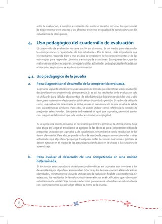 8
acto de evaluación, a nuestros estudiantes les asiste el derecho de tener la oportunidad
de experimentar este proceso y así afrontar este reto en igualdad de condiciones con los
estudiantes de otros países.
4. Uso pedagógico del cuadernillo de evaluación
El cuadernillo de evaluación no tiene un fin en sí mismo. Es un medio para desarrollar
las competencias y capacidades de los estudiantes. Por lo tanto, más importante que
el estudiante responda bien o mal es que se empodere de los procedimientos y de las
estrategias para responder con éxito a este tipo de situaciones. Esto quiere decir, que los
materiales se deben incorporar como parte de las actividades pedagógicas planificadas por
el docente, según como se explica a continuación.
4.1. Uso pedagógico de la prueba
a. Para diagnosticar el desarrollo de la competencia evaluada.
Lapruebasepuedeutilizarcomounaevaluacióndeentradaparaidentificarsilosestudiantes
desarrollaron una determinada competencia. Si es así, los resultados de la evaluación solo
se utilizarán para calcular el porcentaje de estudiantes que lograron responder uno u otro
ítem, pero no tendrán efectos en los calificativos de unidad y período. Si se decide utilizarla
como una evaluación de entrada, se debe pensar en la elaboración de una prueba de salida
con características similares. Para ello, se puede utilizar como referencia la sección de
preguntas seleccionadas. Esta parte del material, al igual que la prueba, permitirá contar
con preguntas del mismo tipo y de similar extensión y complejidad.
Si se aplica una prueba de salida, es necesario que entre la primera y la última prueba haya
una etapa en la que el estudiante se apropie de las técnicas para comprender el tipo de
preguntas utilizadas en la prueba y, de igual modo, se familiarice con la resolución de los
ítems planteados. Para ello, se puede utilizar la sección de preguntas seleccionadas u otras
actividades que el profesor proponga.Cualquiera de las decisiones que tome el profesor se
deben ejecutar en el marco de las actividades planificadas en la unidad o las sesiones de
aprendizaje.
b. Para evaluar el desarrollo de una competencia en una unidad
determinada.
Si los textos seleccionados o situaciones problemáticas en la prueba son similares a los
desarrollados por el profesor en su unidad didáctica y los ítems responden a los indicadores
planteados, el instrumento se puede utilizar para la evaluación final de la competencia. En
este caso, los resultados de la evaluación sí tienen efectos en el calificativo que obtenga el
estudianteenlaunidad.Sisetomaestadecisión,previamentesefamiliarizaráalestudiante
con los mecanismos para resolver el tipo de ítems de la prueba.
 