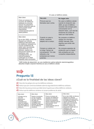 1616
Pregunta 13
¿Cuál es la ﬁnalidad de las ideas clave?
a) Describir los peligros de usar los teléfonos celulares.
b) Indicar que aún continúa el debate sobre la seguridad de los teléfonos celulares.
c) Describir las precauciones que debe tener la gente que utiliza teléfonos celulares.
d) Indicar que los teléfonos celulares no causan problemas de salud.
Si usas un teléfono celular...
Haz esto No hagas esto
Procura que tus
llamadas sean cortas.
No uses tu teléfono celular
cuando la recepción sea
débil, ya que el teléfono
necesita más energía para
comunicarse con la
estación base, y por eso las
emisiones de ondas de
radio son más fuertes.
No compres aparatos de
protección que no hayan
sido probados por una
compañia independiente.
No compres un teléfono
celular con una tasa
SAR 1
elevada. Esto
significa que emite más
radiación.
Cuando no uses tu
celular, mantenlo
alejado de tu cuerpo.
Compra un celular con
un largo “tiempo de
conversación”. Es más
eficiente y las
emisiones son menos
potentes.
1
SAR (indice de absorción): es una medida de cuánta radiación electromagnética
absorbe el tejido corporal mientras se usa un teléfono celular.
Idea clave
Como el número de
usuarios de teléfonos
celulares es enorme,
incluso los pequeños
efectos adversos para la
salud pueden tener
importantes
consecuencias para la
salud pública.
Idea clave
En el año 2000, el informe
Stewart (un informe
británico) descubrió que
los teléfonos celulares no
causan problemas de
salud, pero recomendó,
especialmente a los
jóvenes, usarlos con
precaución hasta que se
realizaran más
investigaciones. Un
informe posterior,
publicado en el 2004,
respaldó esta conclusión.
Idea clave
Como el número de
usuarios de teléfonos
celulares es enorme,
incluso los pequeños
efectos adversos para la
salud pueden tener
importantes
consecuencias para la
salud pública.
Idea clave
En el año 2000, el informe
Stewart (un informe
británico) descubrió que
los teléfonos celulares no
causan problemas de
salud, pero recomendó,
especialmente a los
jóvenes, usarlos con
precaución hasta que se
realizaran más
investigaciones. Un
informe posterior,
publicado en el 2004,
respaldó esta conclusión.
Idea clave
A finales de los
años 90
aparecieron
informes
contradictorios
sobre los peligros
que tienen para la
salud los teléfonos
celulares.
Idea clave
Hasta el momento,
se han invertido
muchos millones
de soles en
investigaciones
cientificas para
estudiar los efectos
de los teléfonos
celulares.
 