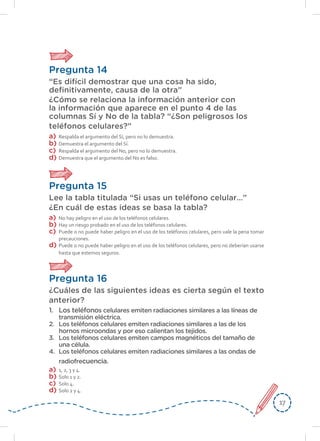 1717
Pregunta 14
“Es difícil demostrar que una cosa ha sido,
definitivamente, causa de la otra”
¿Cómo se relaciona la información anterior con
la información que aparece en el punto 4 de las
columnas Sí y No de la tabla? “¿Son peligrosos los
teléfonos celulares?”
a)	Respalda el argumento del Sí, pero no lo demuestra.
b)	 Demuestra el argumento del Sí.
c)	 Respalda el argumento del No, pero no lo demuestra.
d)	 Demuestra que el argumento del No es falso.
Pregunta 15
Lee la tabla titulada “Si usas un teléfono celular…”
¿En cuál de estas ideas se basa la tabla?
a)	 No hay peligro en el uso de los teléfonos celulares.
b)	 Hay un riesgo probado en el uso de los teléfonos celulares.
c)	 Puede o no puede haber peligro en el uso de los teléfonos celulares, pero vale la pena tomar
precauciones.
d)	 Puede o no puede haber peligro en el uso de los teléfonos celulares, pero no deberían usarse
hasta que estemos seguros.
Pregunta 16
¿Cuáles de las siguientes ideas es cierta según el texto
anterior?
1.	 Los teléfonos celulares emiten radiaciones similares a las líneas de
transmisión eléctrica.
2.	 Los teléfonos celulares emiten radiaciones similares a las de los
hornos microondas y por eso calientan los tejidos.
3.	 Los teléfonos celulares emiten campos magnéticos del tamaño de
una célula.
4.	 Los teléfonos celulares emiten radiaciones similares a las ondas de
radiofrecuencia.
a)	 1, 2, 3 y 4.
b)	 Solo 1 y 2.
c)	 Solo 4.
d)	 Solo 2 y 4.
 