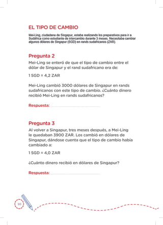 10
Pregunta 2
Pregunta 3
Mei-Ling se enteró de que el tipo de cambio entre el
dólar de Singapur y el rand sudafricano era de:
1 SGD = 4,2 ZAR
Mei-Ling cambió 3000 dólares de Singapur en rands
sudafricanos con este tipo de cambio. ¿Cuánto dinero
recibió Mei-Ling en rands sudafricanos?
Respuesta:
Al volver a Singapur, tres meses después, a Mei-Ling
le quedaban 3900 ZAR. Los cambió en dólares de
Singapur, dándose cuenta que el tipo de cambio había
cambiado a:
1 SGD = 4,0 ZAR
¿Cuánto dinero recibió en dólares de Singapur?
Respuesta:
EL TIPO DE CAMBIO
 