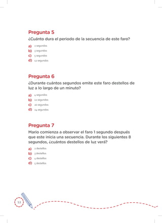 12
Pregunta 5
Pregunta 6
¿Cuánto dura el periodo de la secuencia de este faro?
¿Durante cuántos segundos emite este faro destellos de
luz a lo largo de un minuto?
2 segundos
3 segundos
5 segundos
12 segundos
4 segundos
12 segundos
20 segundos
24 segundos
a)
b)
c)
d)
a)
b)
c)
d)
Pregunta 7
Mario comienza a observar el faro 1 segundo después
que este inicia una secuencia. Durante los siguientes 8
segundos, ¿cuántos destellos de luz verá?
2 destellos
3 destellos
4 destellos
5 destellos
a)
b)
c)
d)
 