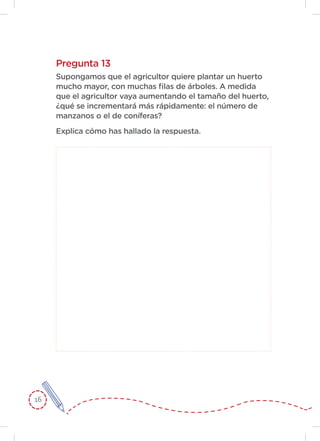 16
Pregunta 13
Supongamos que el agricultor quiere plantar un huerto
mucho mayor, con muchas filas de árboles. A medida
que el agricultor vaya aumentando el tamaño del huerto,
¿qué se incrementará más rápidamente: el número de
manzanos o el de coníferas?
Explica cómo has hallado la respuesta.
 
