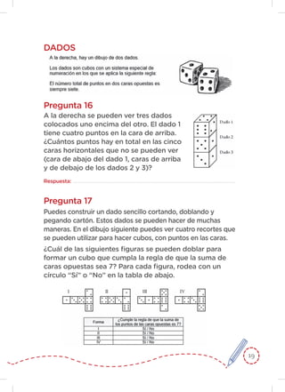 19
Pregunta 17
DADOS
Pregunta 16
A la derecha se pueden ver tres dados
colocados uno encima del otro. El dado 1
tiene cuatro puntos en la cara de arriba.
¿Cuántos puntos hay en total en las cinco
caras horizontales que no se pueden ver
(cara de abajo del dado 1, caras de arriba
y de debajo de los dados 2 y 3)?
Respuesta:
Puedes construir un dado sencillo cortando, doblando y
pegando cartón. Estos dados se pueden hacer de muchas
maneras. En el dibujo siguiente puedes ver cuatro recortes que
se pueden utilizar para hacer cubos, con puntos en las caras.
¿Cuál de las siguientes figuras se pueden doblar para
formar un cubo que cumpla la regla de que la suma de
caras opuestas sea 7? Para cada figura, rodea con un
círculo “Sí” o “No” en la tabla de abajo.
 