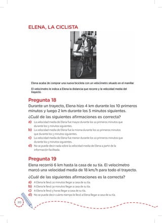 20
ELENA, LA CICLISTA
Pregunta 18
¿Cuál de las siguientes afirmaciones es correcta?
Durante un trayecto, Elena hizo 4 km durante los 10 primeros
minutos y luego 2 km durante los 5 minutos siguientes.
a)	 La velocidad media de Elena fue mayor durante los 10 primeros minutos que
durante los 5 minutos siguientes.
b)	 La velocidad media de Elena fue la misma durante los 10 primeros minutos
que durante los 5 minutos siguientes.
c)	 La velocidad media de Elena fue menor durante los 10 primeros minutos que
durante los 5 minutos siguientes.
d)	 No se puede decir nada sobre la velocidad media de Elena a partir de la
información facilitada.
Pregunta 19
Elena recorrió 6 km hasta la casa de su tía. El velocímetro
marcó una velocidad media de 18 km/h para todo el trayecto.
¿Cuál de las siguientes afirmaciones es la correcta?
a)	 A Elena le llevó 20 minutos llegar a casa de su tía.
b)	 A Elena le llevó 30 minutos llegar a casa de su tía.
c)	 A Elena le llevó 3 horas llegar a casa de su tía.
d)	 No se puede decir cuánto tiempo le llevó a Elena llegar a casa de su tía.
 