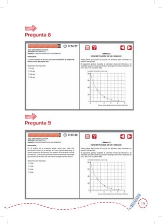 29
Pregunta 8
Pedro tiene que tomar 80 mg de un fármaco para controlar su
presión sanguínea.
El siguiente gráﬁco muestra la cantidad inicial del fármaco y la
cantidad que permanece activa en la sangre de Pedro después de
uno, dos, tres y cuatro días.
Cantidad de fármaco activo (mg)
Tiempo (días) desde que se ha tomado el fármaco
80
60
40
20
0
0 1 2 3 4 5
FÁRMACO
CONCENTRACIÓN DE UN FÁRMACO
Pregunta 9
Pedro tiene que tomar 80 mg de un fármaco para controlar su
presión sanguínea.
El siguiente gráﬁco muestra la cantidad inicial del fármaco y la
cantidad que permanece activa en la sangre de Pedro después de
uno, dos, tres y cuatro días.
Cantidad de fármaco activo (mg)
Tiempo (días) desde que se ha tomado el fármaco
80
60
40
20
0
0 1 2 3 4 5
FÁRMACO
CONCENTRACIÓN DE UN FÁRMACO
En el gráﬁco de la pregunta puede verse que, cada día,
permanece activa en la sangre de Pedro aproximadamente la
misma proporción de fármaco con relación al día anterior. Al ﬁnal
de cada día, ¿cuál de las siguientes cifras representa el porcentaje
aproximado de fármaco del día anterior que permanece activo?
 