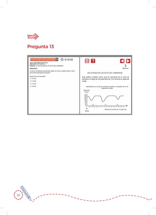 32
Pregunta 13
Este gráﬁco muestra cómo varía la velocidad de un auto de
carreras a lo largo de una pista llana de 3 km durante su segunda
vuelta.
VELOCIDAD DE UN AUTO DE CARRERAS
Velocidad de un auto de carreras durante un trayecto de 3 km
(segunda vuelta)
Velocidad
(km/h)
Salida
180
160
140
130
100
80
60
40
20
0
0 0,2 0,4 0,6 0,8 1,0 1,2 1,4 1,6 1,8 2,0 2,2 2,4 2,6 2,8 3,0
2,51,50,5
Distancia recorrida en la pista (km)
 