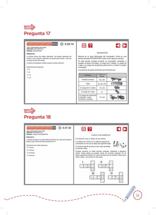 35
Pregunta 17
Pregunta 18
A la derecha, hay un dibujo de dos dados.
Los dados son cubos con un sistema especial de
numeración en los que se aplica las siguiente regla:
El número total de puntos en dos caras opuestas
es siempre siete.
Puedes construir un dado sencillo cortando, doblando y pegando
cartón. Estos dados se pueden hacer de muchas maneras. En el
dibujo siguiente puedes ver cuatro recortes que se pueden utilizar para
hacer cubos, con puntos en las caras.
CUBOS CON NÚMEROS
Marcos es un gran aﬁcionado del monopatín. Entra en una
tienda llamada PATINADORES para mirar algunos precios.
En esta tienda, puedes comprar un monopatín completo; o
puedes comprar una tabla, un juego de 4 ruedas, un juego de
2 ejes y un juego de accesorios para armar y montar tu propio
monopatín.
Los precios de estos productos de la tienda son:
MONOPATÍN
Producto
Patineta armada 82 u 84
40, 60 o 65
14 o 36
16
10 o 20
Tabla
Un juego de 4 ruedas
Un juego de 2 ejes
Un juego de accesorios
(cojinetes, hules,
tornillos y tuercas)
Precio en
zends
 