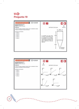36
Pregunta 19
Un depósito de agua tiene
la forma y dimensiones que
se muestran en el dibujo.
Inicialmente el depósito está
vacío. Después se llena con
agua a razón de un litro por
segundo.
Depósito
de agua
DEPÓSITO DE AGUA
DEPÓSITO DE AGUA
Altura
Tiempo
A
Altura
Tiempo
D
Altura
Tiempo
E
Altura
Tiempo
B
Altura
Tiempo
C
 