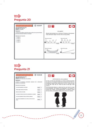 37
Pregunta 20
Pregunta 21
COLUMPIO
ESTATURA DE LOS ALUMNOS
Manolo está sentado en un columpio. Empieza a columpiarse.
Está intentando llegar tan alto como le sea posible.
Un día, en clase de matemática, se mide la estatura de todos
los alumnos. La estatura media de los chicos es de 160 cm y
la estatura media de las chicas es de 150 cm. Elena ha sido
la más alta: mide 180 cm. Pedro ha sido el más bajo: mide
130 cm.
Dos estudiantes faltaron a clase ese día, pero fueron a clase
al día siguiente. Se midieron sus estaturas y se volvieron a
calcular las medias. Sorprendentemente, la estatura media
de las chicas y la estatura media de los chicos no cambió.
Altura de los pies
Tiempo
Tiempo
Tiempo
Tiempo
Altura de los pies
Altura de los pies
Altura de los pies
A
C
B
D
 