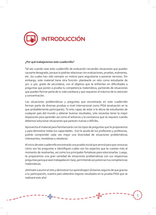 5
¿Por qué trabajaremos este cuadernillo?
Tal vez cuando veas este cuadernillo de evaluación recuerdes situaciones que pueden
causarte desagrado, porque lo podrías relacionar con evaluaciones, pruebas, exámenes,
etc. los cuales han sido siempre un motivo para angustiarse o ponerse nervioso. Sin
embargo, este material tiene otra función: plantearte un reto como estudiante de
3ro. o 4to. grado de secundaria, con el objetivo que te enfrentes sin diﬁcultades a
preguntas que ponen a prueba tu competencia matemática, partiendo de situaciones
que pueden formar parte de tu vida cotidiana y que requieren el máximo de tu atención
y concentración.
Las situaciones problemáticas y preguntas que encontrarás en este cuadernillo
forman parte de diversas pruebas a nivel internacional como PISA (evaluación en la
que probablemente participarás). Tú eres capaz de estar a la altura de estudiantes de
cualquier país del mundo y obtener buenos resultados, solo necesitas tener la mejor
disposición para aprender así como el esfuerzo y la constancia que se requiere cuando
debemos solucionar situaciones que parecen nuevas o difíciles.
Aprovecha el material para familiarizarte con los tipos de preguntas que te proponemos
y para demostrar todas tus capacidades. Con la ayuda de tus profesores y profesoras,
podrás comprender cada vez mejor una diversidad de situaciones problemáticas
interesantes, novedosas y retadoras.
Al inicio de este cuadernillo encontrarás una prueba inicial que servirá para que conozcas
cómo son las preguntas e identiﬁques cuáles son los aspectos que te cuestan más al
momento de resolverlas, así como tus principales fortalezas para solucionarlas. Luego,
te proponemos una gran variedad de situaciones problemáticas con sus respectivas
preguntasparaqueseantrabajadasenclase,permitiendoasípotenciartuscompetencias
matemáticas.
¡Anímate a asumir el reto y demostrar tus aprendizajes! ¡Estamos seguros de que gracias
a tu participación, nuestro país obtendrá mejores resultados en la prueba PISA que se
realizará este año!
INTRODUCCIÓN
 