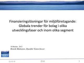 Finansieringslösningar	
  för	
  miljöföretagande:	
  
                Globala	
  trender	
  för	
  bolag	
  i	
  olika	
  
            utvecklingsfaser	
  och	
  inom	
  olika	
  segment

    	

    	

    	

    	

           	

18 Oktober, 2012	

           	

Henrik Malmsten, Durable Vision Invest	

           	

	


D.V. I

          12-10-18                               D.V.I                 1
 