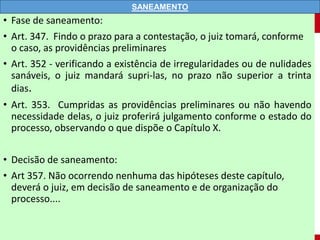 • Fase de saneamento:
• Art. 347. Findo o prazo para a contestação, o juiz tomará, conforme
o caso, as providências preliminares
• Art. 352 - verificando a existência de irregularidades ou de nulidades
sanáveis, o juiz mandará supri-las, no prazo não superior a trinta
dias.
• Art. 353. Cumpridas as providências preliminares ou não havendo
necessidade delas, o juiz proferirá julgamento conforme o estado do
processo, observando o que dispõe o Capítulo X.
• Decisão de saneamento:
• Art 357. Não ocorrendo nenhuma das hipóteses deste capítulo,
deverá o juiz, em decisão de saneamento e de organização do
processo....
SANEAMENTO
 