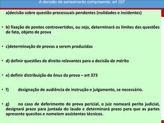a)decisão sobre questão processuais pendentes (nulidades e incidentes)
• b) fixação de pontos controvertidos, ou seja, determinará os limites das questões
de fato, objeto de prova
• c)determinação de provas a serem produzidas
• d) definir questões de direito relevantes para a decisão de mérito
• e) definir distribuição do ônus da prova – art 373
• f) designação de audiência de instrução e julgamento, se necessário.
• g) no caso de deferimento de prova pericial, o juiz nomeará perito judicial,
designará prazo para juntada do laudo e determinará prazo para que as partes
apresente quesitos e nomeiem assistentes técnicos.
A decisão de saneamento compreende: art 357
 