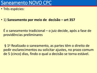 Saneamento NOVO CPC
• Três espécies:
• 1) Saneamento por meio de decisão – art 357
É o saneamento tradicional – o juiz decide, após a fase de
providências preliminares
§ 1o Realizado o saneamento, as partes têm o direito de
pedir esclarecimentos ou solicitar ajustes, no prazo comum
de 5 (cinco) dias, findo o qual a decisão se torna estável.
 