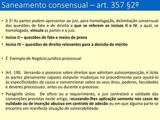 Saneamento consensual – art. 357 §2º
• § 2o As partes podem apresentar ao juiz, para homologação, delimitação consensual
das questões de fato e de direito a que se referem os incisos II e IV, a qual, se
homologada, vincula as partes e o juiz.
• Inciso II – questões de fato e meios de prova
• Inciso IV – questões de direito relevantes para a decisão de mérito
• É Exemplo de Negócio jurídico processual
• Art. 190. Versando o processo sobre direitos que admitam autocomposição, é lícito
às partes plenamente capazes estipular mudanças no procedimento para ajustá-lo
às especificidades da causa e convencionar sobre os seus ônus, poderes, faculdades
e deveres processuais, antes ou durante o processo.
• Parágrafo único. De ofício ou a requerimento, o juiz controlará a validade das
convenções previstas neste artigo, recusando-lhes aplicação somente nos casos de
nulidade ou de inserção abusiva em contrato de adesão ou em que alguma parte se
encontre em manifesta situação de vulnerabilidade.
 