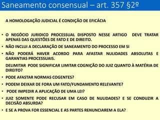 Saneamento consensual – art. 357 §2º
A HOMOLOGAÇÃO JUDICIAL É CONDIÇÃO DE EFICÁCIA
• O NEGÓCIO JURIDICO PROCESSUAL DISPOSTO NESSE ARTIGO DEVE TRATAR
APENAS DAS QUESTÕES DE FATO E DE DIREITO.
• NÃO INCLUI A DECLARAÇÃO DE SANEAMENTO DO PROCESSO EM SI
• NÃO PODERÁ HAVER ACORDO PARA AFASTAR NULIDADES ABSOLUTAS E
GARANTIAS PROCESSUAIS.
DELIMITAR PODE SIGNIFICAR LIMITAR COGNIÇÃO DO JUIZ QUANTO À MATÉRIA DE
DIREITO?
• PODE AFASTAR NORMAS COGENTES?
• PODEM DEIXAR DE FORA UM FATO/FUNDAMENTO RELEVANTE?
• PODE IMPEDIR A APLICAÇÃO DE UMA LEI?
• JUIZ SOMENTE PODE RECUSAR EM CASO DE NULIDADES? E SE CONDUZIR A
DECISÃO ABSURDA?
• E SE A PROVA FOR ESSENCIAL E AS PARTES RENUNCIAREM A ELA?
 