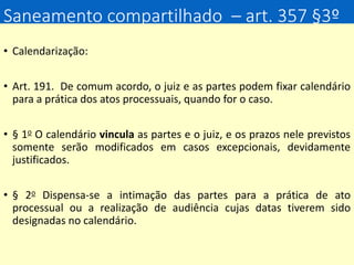 Saneamento compartilhado – art. 357 §3º
• Calendarização:
• Art. 191. De comum acordo, o juiz e as partes podem fixar calendário
para a prática dos atos processuais, quando for o caso.
• § 1o O calendário vincula as partes e o juiz, e os prazos nele previstos
somente serão modificados em casos excepcionais, devidamente
justificados.
• § 2o Dispensa-se a intimação das partes para a prática de ato
processual ou a realização de audiência cujas datas tiverem sido
designadas no calendário.
 