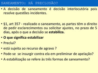 SANEAMENTO: HÁ PRECLUSÃO?
• A decisão de saneamento é decisão interlocutória pois
resolve questões incidentes.
• §1, art 357 - realizado o saneamento, as partes têm o direito
de pedir esclarecimentos ou solicitar ajustes, no prazo de 5
dias, após o que a decisão se estabiliza.
• O que significa estabilizar
• Preclui?
• está sujeita ao recurso de agravo ?
• Pode-se se insurgir contra ela em preliminar de apelação?
• A estabilização se refere às três formas de saneamento?
 
