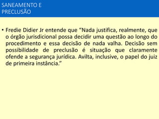 SANEAMENTO E
PRECLUSÃO
• Fredie Didier Jr entende que “Nada justifica, realmente, que
o órgão jurisdicional possa decidir uma questão ao longo do
procedimento e essa decisão de nada valha. Decisão sem
possibilidade de preclusão é situação que claramente
ofende a segurança jurídica. Avilta, inclusive, o papel do juiz
de primeira instância.”
 