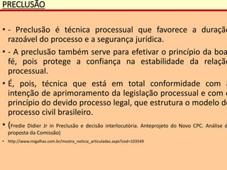 PRECLUSÃO
• - Preclusão é técnica processual que favorece a duração
razoável do processo e a segurança jurídica.
• - A preclusão também serve para efetivar o princípio da boa
fé, pois protege a confiança na estabilidade da relação
processual.
• É, pois, técnica que está em total conformidade com a
intenção de aprimoramento da legislação processual e com o
princípio do devido processo legal, que estrutura o modelo de
processo civil brasileiro.
• (Fredie Didier Jr in Preclusão e decisão interlocutória. Anteprojeto do Novo CPC. Análise d
proposta da Comissão)
• http://www.migalhas.com.br/mostra_noticia_articuladas.aspx?cod=103549
 