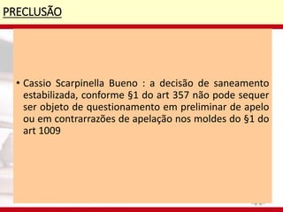 PRECLUSÃO
• Cassio Scarpinella Bueno : a decisão de saneamento
estabilizada, conforme §1 do art 357 não pode sequer
ser objeto de questionamento em preliminar de apelo
ou em contrarrazões de apelação nos moldes do §1 do
art 1009
 