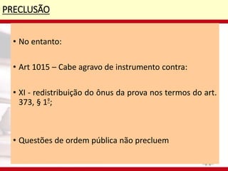 PRECLUSÃO
• No entanto:
• Art 1015 – Cabe agravo de instrumento contra:
• XI - redistribuição do ônus da prova nos termos do art.
373, § 1º;
• Questões de ordem pública não precluem
 