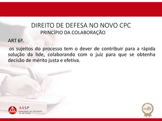 DIREITO DE DEFESA NO NOVO CPC
PRINCÍPIO DA COLABORAÇÃO
ART 6º.
os sujeitos do processo tem o dever de contribuir para a rápida
solução da lide, colaborando com o juiz para que se obtenha
decisão de mérito justa e efetiva.
 