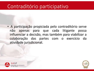 Contraditório participativo
• A participação propiciada pelo contraditório serve
não apenas para que cada litigante possa
influenciar a decisão, mas também para viabilizar a
colaboração das partes com o exercício da
atividade jurisdicional.
 