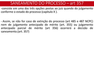 SANEAMENTO DO PROCESSO – art 357
-consiste em uma das três opções postas ao juiz quando do julgamento
conforme o estado do processo (capítulo X ).
- Assim, se não for caso de extinção do processo (art 485 e 487 NCPC)
nem de julgamento antecipado de mérito (art. 355) ou julgamento
antecipado parcial de mérito (art 356) ocorrerá a decisão de
saneamento.(art. 357)
 