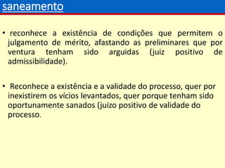 saneamento
• reconhece a existência de condições que permitem o
julgamento de mérito, afastando as preliminares que por
ventura tenham sido arguidas (juiz positivo de
admissibilidade).
• Reconhece a existência e a validade do processo, quer por
inexistirem os vícios levantados, quer porque tenham sido
oportunamente sanados (juizo positivo de validade do
processo.
 