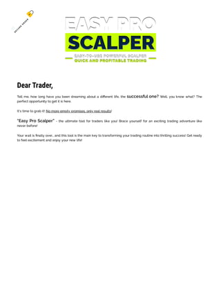 Dear Trader,
Tell me, how long have you been dreaming about a different life, the successful one? Well, you know what? The
perfect opportunity to get it is here.
It's time to grab it! No more empty promises, only real results!
“Easy Pro Scalper” - the ultimate tool for traders like you! Brace yourself for an exciting trading adventure like
never before!
Your wait is finally over… and this tool is the main key to transforming your trading routine into thrilling success! Get ready
to feel excitement and enjoy your new life!
S
E
C
U
R
E
O
R
D
E
R
 