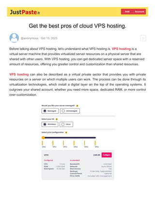 Get the best pros of cloud VPS hosting.
@anonymous · Oct 13, 2023
Before talking about VPS hosting, let’s understand what VPS hosting is. VPS hosting is a
virtual server machine that provides virtualized server resources on a physical server that are
shared with other users. With VPS hosting, you can get dedicated server space with a reserved
amount of resources, offering you greater control and customization than shared resources.
VPS hosting can also be described as a virtual private sector that provides you with private
resources on a server on which multiple users can work. The process can be done through its
virtualization technologies, which install a digital layer on the top of the operating systems. It
outgrows your shared account, whether you need more space, dedicated RAM, or more control
over customization.
 Add  Account

 