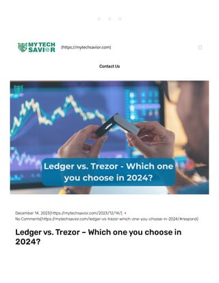   
(https://mytechsavior.com) 
Contact Us
December 14, 2023(https://mytechsavior.com/2023/12/14/)
No Comments(https://mytechsavior.com/ledger-vs-trezor-which-one-you-choose-in-2024/#respond)
Ledgervs.Trezor – Which oneyou choose in
2024?
 