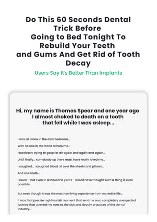 Do This 60 Seconds Dental
Trick Before
Going to Bed Tonight To
Rebuild Your Teeth
and Gums And Get Rid of Tooth
Decay
Users Say It's Better Than Implants
Hi, my name is Thomas Spear and one year ago
I almost choked to death on a tooth
that fell while I was asleep...
I was all alone in the dark bedroom...
With no one in the world to help me...
Hopelessly trying to gasp for air again and again and again...
Until finally... somebody up there must have really loved me...
I coughed... I coughed blood all over the sheets and pillows...
And one tooth...
I never - not even in a thousand years - would have thought such a thing is even
possible...
But even though it was the most terrifying experience from my entire life...
It was that precise nightmarish moment that sent me on a completely unexpected
journey that opened my eyes to the sick and deadly practices of the dental
industry...
 