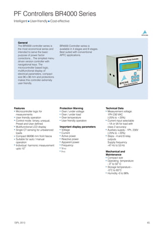 PF Controllers BR4000 Series
General
The BR4000 controller series is
the most economical series and
intended to serve the basic
purpose of power factor
corrections... The simplest menu
driven version controller with
navigational keys. The
microcontroller based logic,
multifunctional display of
electrical parameters, compact
size 96 x 96 mm and protections
makes this controller extremely
user friendly.
Intelligent l l
User-friendly Cost-effective
Features
Microcontroller logic for
measurements
User friendly operation
Control mode: binary, unequal,
Preset and User defined
Multifunctional LCD display
Single CT sensing for unbalanced
loads
Compact 96X96 mm front fascia
Suitable for auto / manual
operation
Individual harmonic measurement
th
upto 15
Protection Warning
Over / under voltage
Over / under load
Over temperature
User friendly operation
Important display parameters
Voltage
Current
Active power
Reactive power
Apparent power
Frequency
VTHD
ITHD
Technical Data
Measurement voltage:
1PH 230 VAC
(-25% to +20%)
Current input selectable
- 1A or 5A for load with
class 2 accuracy
Auxiliary supply - 1Ph, 230V
(-25% to +20%)
Steps - 4 and 8 relay
outputs
Supply frequency
-47 Hz to 53 Hz
Mechanical and
Maintenance
Compact size
Operating temperature
O O
- 0 to 50 C
Storage temperature -
O O
-5 C to 65 C
Humidity -0 to 98%
BR4000 Controller series is
available in 4 stages and 8 stages.
Best suited with conventional
APFC applications.
45
EIPL 2013
 