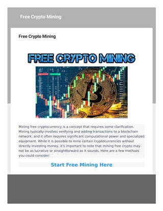 Free Crypto Mining
Mining free cryptocurrency is a concept that requires some clarification.
Mining typically involves verifying and adding transactions to a blockchain
network, and it often requires significant computational power and specialized
equipment. While it is possible to mine certain cryptocurrencies without
directly investing money, it's important to note that mining free crypto may
not be as lucrative or straightforward as it sounds. Here are a few methods
you could consider:
Start Free Mining Here
Free Crypto Mining
 