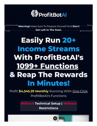 Warning! Make Sure To Prepare Yourself And Don't
Get Left In The Dust.
Easily Run 20+
Income Streams
With ProfitBotAI's
1099+ Functions
& Reap The Rewards
In Minutes!
Profit $4,545.29 Monthly Running With One Click
ProfitBotAI's Functions
Without Technical Setup | Without
Restrictions
 