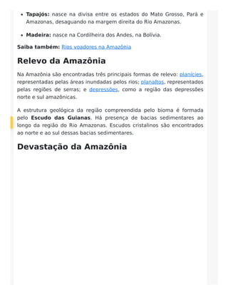 Tapajós: nasce na divisa entre os estados do Mato Grosso, Pará e
Amazonas, desaguando na margem direita do Rio Amazonas.
Madeira: nasce na Cordilheira dos Andes, na Bolívia.
Saiba também: Rios voadores na Amazônia
Relevo da Amazônia
Na Amazônia são encontradas três principais formas de relevo: planícies,
representadas pelas áreas inundadas pelos rios; planaltos, representados
pelas regiões de serras; e depressões, como a região das depressões
norte e sul amazônicas.
A estrutura geológica da região compreendida pelo bioma é formada
pelo Escudo das Guianas. Há presença de bacias sedimentares ao
longo da região do Rio Amazonas. Escudos cristalinos são encontrados
ao norte e ao sul dessas bacias sedimentares.
Devastação da Amazônia
 