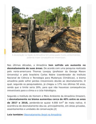 A devastação na região da Amazônia tem preocupado muitos ambientalistas,
podendo trazer consequências irreversíveis.
Nas últimas décadas, a Amazônia tem sofrido um aumento no
desmatamento de suas áreas. De acordo com uma pesquisa realizada
pelo norte-americano Thomas Lovejoy (professor da George Mason
University) e pelo brasileiro Carlos Nobre (coordenador do Instituto
Nacional de Ciência e Tecnologia para Mudanças Climáticas), o bioma
amazônia pode sofrer perdas irreversíveis devido ao desmatamento. O
qual, segundo os pesquisadores, já chegou a 17% nos últimos 50 anos,
sendo que o limite seria 20%, para que não houvesse consequências
irreversíveis para o clima e o ciclo hidrológico.
Segundo o Instituto do Homem e Meio Ambiente da Amazônia (Imazon),
o desmatamento no bioma aumentou cerca de 40% entre os anos
de 2017 e 2018, perdendo-se quase 4.000 km2 de mata nativa. A
ocorrência do desmatamento deu-se, principalmente, em áreas privadas,
assentamentos e unidades de conservação.|2|
Leia também: Desmatamento ilegal na Amazônia
 