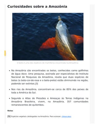 Curiosidades sobre a Amazônia
O boto é uma das espécies de mamíferos encontrada na Amazônia.
Na Amazônia são encontrados os botos, conhecidos como golfinhos
de água doce. Uma pesquisa, assinada por especialistas do Instituto
Nacional de Pesquisas da Amazônia, revela que duas espécies de
botos (o boto-cor-de-rosa e o boto-preto) estão diminuindo na região,
podendo ser extintos.|3|
Nos rios da Amazônia, concentram-se cerca de 85% dos peixes de
toda a América do Sul.
Segundo o Atlas de Pressões e Ameaças às Terras Indígenas na
Amazônia Brasileira, vivem, na Amazônia, 357 comunidades
remanescentes de quilombos.
Notas
|1| Espécies vegetais catalogadas na Amazônia. Para acessar, clique aqui.
 