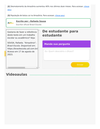 |2| Desmatamento da Amazônia aumentou 40% nos últimos doze meses. Para acessar, clique
aqui.
|3| População de botos cai na Amazônia. Para acessar, clique aqui.
Escrito por : Rafaela Sousa
Escritor oficial Brasil Escola
De estudante para
estudante
Mande sua pergunta
Enviar
Videoaulas
Gostaria de fazer a referência
deste texto em um trabalho
escolar ou acadêmico? Veja:
SOUSA, Rafaela. "Amazônia";
Brasil Escola. Disponível em:
https://brasilescola.uol.com.br/
Acesso em 17 de agosto de
2023.
Ex: Quem descobriu o Brasil?
 
