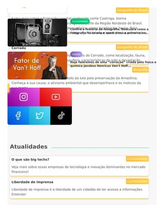 Atualidades
Caatinga
Saiba mais sobre a formação vegetal conhecida como Caatinga, bioma
exclusivamente brasileiro e que abrange boa parte da Região Nordeste do Brasil.
Confira aqui aspectos dessa unidade ecológica, como localização, fauna, flora,
clima, vegetação, solo e devastação. Veja aqui tudo o que você precisa saber sobre
esse bioma!
Geografia do Brasil
Cerrado
Veja aqui as características mais importantes do Cerrado, como localização, fauna,
flora, clima, vegetação, potencial aquífero, características do solo e devastação.
Geografia do Brasil
Chico Mendes
Saiba quem foi Chico Mendes, símbolo da luta pela preservação da Amazônia.
Conheça a sua causa, o ativismo ambiental que desempenhava e os motivos da
sua morte.
Biografia
O que são big techs?
Veja mais sobre essas empresas de tecnologia e inovação dominantes no mercado
financeiro!
Curiosidades
Liberdade de imprensa
Liberdade de imprensa é a liberdade de um cidadão de ter acesso a informações.
Entenda!
Curiosidades
Curiosidades
Confira a história da fotografia. Descubra como a
fotografia foi criada e quem tirou a primeira no...
Vídeos
Hoje falaremos de uma “correção” criada pelo físico e
químico Jacobus Henricus Van’t Hoff...
 