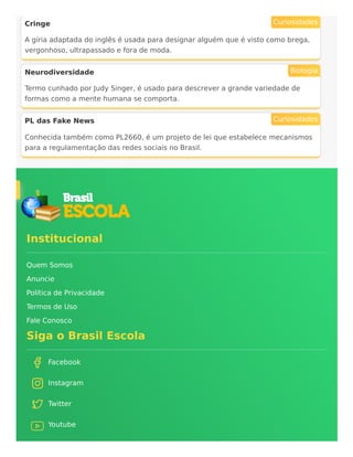 Cringe
A gíria adaptada do inglês é usada para designar alguém que é visto como brega,
vergonhoso, ultrapassado e fora de moda.
Curiosidades
Neurodiversidade
Termo cunhado por Judy Singer, é usado para descrever a grande variedade de
formas como a mente humana se comporta.
Biologia
PL das Fake News
Conhecida também como PL2660, é um projeto de lei que estabelece mecanismos
para a regulamentação das redes sociais no Brasil.
Curiosidades
Institucional
Quem Somos
Anuncie
Política de Privacidade
Termos de Uso
Fale Conosco
Siga o Brasil Escola
Facebook
Instagram
Twitter
Youtube
 