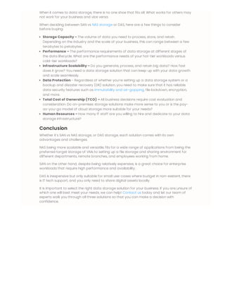 When it comes to data storage, there is no one shoe that fits all. What works for others may
not work for your business and vice versa.
When deciding between SAN vs NAS storage or DAS, here are a few things to consider
before buying:
Storage Capacity – The volume of data you need to process, store, and retain.
Depending on the industry and the scale of your business, this can range between a few
terabytes to petabytes.
Performance – The performance requirements of data storage at different stages of
the data lifecycle. What are the performance needs of your hot-tier workloads versus
cold-tier workloads?
Infrastructure Scalability – Do you generate, process, and retain big data? How fast
does it grow? You need a data storage solution that can keep up with your data growth
and scale seamlessly.
Data Protection – Regardless of whether you’re setting up a data storage system or a
backup and disaster recovery (DR) solution, you need to make sure that it has reliable
data security features such as immutability and air-gapping, file lockdown, encryption,
and more.
Total Cost of Ownership (TCO) – All business decisions require cost evaluation and
consideration. Do on-premises storage solutions make more sense to you or is the pay-
as-you-go model of cloud storage more suitable for your needs?
Human Resources – How many IT staff are you willing to hire and dedicate to your data
storage infrastructure?
Conclusion
Whether it’s SAN vs NAS storage, or DAS storage, each solution comes with its own
advantages and challenges.
NAS being more scalable and versatile, fits for a wide range of applications from being the
preferred target storage of VMs to setting up a file storage and sharing environment for
different departments, remote branches, and employees working from home.
SAN on the other hand, despite being relatively expensive, is a great choice for enterprise
workloads that require high performance and availability.
DAS is inexpensive but only suitable for small use-cases where budget in non-existent, there
is IT tech support, and you only need to share digital assets locally.
It is important to select the right data storage solution for your business. If you are unsure of
which one will best meet your needs, we can help! Contact us today and let our team of
experts walk you through all three solutions so that you can make a decision with
confidence.
 