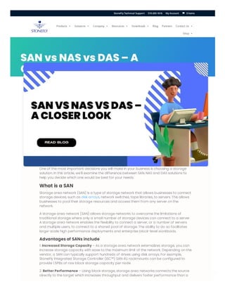 ERROR fo
Invalid do
SAN vs NAS vs DAS – A
Closer Look
One of the most important decisions you will make in your business is choosing a storage
solution. In this article, we’ll examine the difference between SAN, NAS and DAS solutions to
help you decide which one would be best for your needs.
What is a SAN
Storage area network (SAN) is a type of storage network that allows businesses to connect
storage devices, such as disk arrays, network switches, tape libraries, to servers. This allows
businesses to pool their storage resources and access them from any server on the
network.
A storage area network (SAN) allows storage networks to overcome the limitations of
traditional storage where only a small number of storage devices can connect to a server.
A storage area network enables the flexibility to connect a server, or a number of servers
and multiple users, to connect to a shared pool of storage. The ability to do so facilitates
large-scale high performance deployments and enterprise block-level workloads.
Advantages of SANs include
1. Increased Storage Capacity – As a storage area network externalizes storage, you can
increase storage capacity with ease to the maximum limit of the network. Depending on the
vendor, a SAN can typically support hundreds of drives using disk arrays. For example,
StoneFly Integrated Storage Controller (ISC™) SAN 4U rackmounts can be configured to
provide 1.5PBs of raw block storage capacity per node.
2. Better Performance – Using block storage, storage area networks connects the source
directly to the target which increases throughput and delivers faster performance than a
Products  Solutions  Company  Resources  Downloads  Blog Partners Contact Us 
Shop 
0 Items
StoneFly Technical Support 510-265-1616 My Account 

 